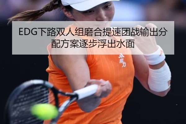 EDG下路双人组磨合提速团战输出分配方案逐步浮出水面