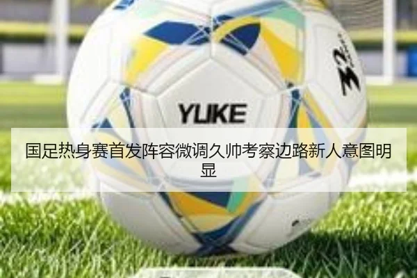 国足热身赛首发阵容微调久帅考察边路新人意图明显
